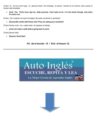 [Tutor] Sí. Así es como hago mi ejercicio diario. Sin embargo, no pienso hacerlo en el invierno, sólo cuando el
tiempo esté templado.
 [Jim] Yes. That’s how I get my daily exercise. I don’t plan to do it in the winter though, only when
it’s warm out.
[Tutor] ¡Ten cuidado con esas hormigas! ¡Se están comiendo tu sándwich!
 [Susan] Be careful with those ants! They are eating your sandwich!
[Tutor] Vamos a dar una vuelta antes de regresar al trabajo.
 [Jim] Let’s take a walk before going back to work.
[Tutor] ¡Buena idea!
 [Susan] Good idea!
Fin de la lección 12 / End of lesson 12.
 