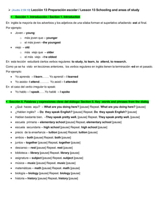  (Audio 2:59:18) Lección 13 Preparación escolar / Lesson 13 Schooling and areas of study
 Sección 1. Introducción / Section 1. Introduction
En inglés la mayoría de los adverbios y los adjetivos de una sílaba forman el superlativo añadiendo -est al final.
Por ejemplo:
 Joven – young:
o más joven que – younger
o el más joven –the youngest
 viejo – old:
o más viejo que – older
o el más viejo –the oldest
En esta lección estudiará ciertos verbos regulares: to study, to learn, to attend, to research.
Como ya se ha visto en lecciones anteriores, los verbos regulares en inglés tienen la terminación -ed en el pasado.
Por ejemplo:
 Yo aprendo – I learn.…… Yo aprendí – I learned
 Yo asisto– I attend………. Yo asistí – I attended
En el caso del verbo irregular to speak:
 Yo hablo – I speak……Yo hablé – I spoke
Sección II. Palabras y expresiones clave del diálogo/ Section II. Key words and phrases from the dialog
 ¿Qué haces aquí? – What are you doing here? [pause] Repeat. What are you doing here? [pause]
 ¿Hablan inglés? – Do they speak English? [pause] Repeat. Do they speak English? [pause]
 Hablan bastante bien. –They speak pretty well. [pause] Repeat. They speak pretty well. [pause]
 escuela primaria – elementary school [pause] Repeat. elementary school [pause]
 escuela secundaria – high school [pause] Repeat. high school [pause]
 precio de la enseñanza – tuition [pause] Repeat. tuition [pause]
 ambos – both [pause] Repeat. both [pause]
 juntos – together [pause] Repeat. together [pause]
 descanso – rest [pause] Repeat. rest [pause]
 biblioteca – library [pause] Repeat. library [pause]
 asignatura – subject [pause] Repeat. subject [pause]
 música – music [pause] Repeat. music [pause]
 matemáticas – math [pause] Repeat. math [pause]
 biología – biology [pause] Repeat. biology [pause]
 historia – history [pause] Repeat. history [pause]
 