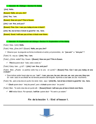  Sección III. Diálogo / Section III. Dialog
[Jim] Hello.
[Susan] Hello, are you Jim?
[Jim] Yes, I am.
[Susan] How are you? This is Susan.
[Jim] I am fine, and you?
[Susan] Fine. Can I see you today at one o’clock?
[Jim] No, but at two o’clock is good for me, here.
[Susan] Good. I will see you at two o’clock over there.
 Sección IV. Explicación del diálogo / Section IV. Explanation of the dialog
[Tutor] Hola. / [Jim] Hello.
[Tutor] Hola, ¿Eres Jim? / [Susan] Hello, are you Jim?
 Observe que la pregunta se forma invirtiendo el verbo y el pronombre, de “you are” a “are you” ?
[Tutor] Sí, soy yo. / [Jim] Yes, I am.
[Tutor] ¿Cómo estás? Soy Susan. / [Susan] How are you? This is Susan.
 This is quiere decir “esto, esta o este es.”
[Tutor] Estoy bien, ¿y tú? / [Jim] I am fine, and you?
[Tutor] Bien. ¿Puedo (o podría) verte hoy a la una en punto? / [Susan] Fine. Can I see you today at one
o’clock?
 Para indicar poder hacer algo se usa “can”: I can, you can, he can, she can, we can, you can, they can.
En este caso no se añade -s a la tercera persona del singular. Aprenda a usar can, se usa muchísimo.
[Tutor] No, pero a las dos en punto me viene bien, aquí. / [Jim] No, but at two o’clock is good for me, here.
 Clock quiere decir “reloj de pared”, pero o’clock quiere decir “en punto”.
[Tutor] Bien. Te veré a las dos en punto allí. / [Susan] Good. I will see you at two o’clock over there.
 Will indica futuro. Por ejemplo, I will be quiere decir “Yo seré o yo estaré.”
Fin de la lección 1. / End of lesson 1.
 
