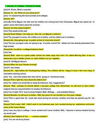 Sección III. Diálogo / Section III. Dialog
[Jim] Hi Susan. What a surprise!
[Susan] Hi, Jim. What are you doing here?
[Jim] I’m researching the local schools and colleges.
[Susan] Oh?
[Jim] My friend Miguel, his wife and his children are moving here from Venezuela. Miguel has asked me to
gather some information about the schools.
[Susan] Do they speak English?
[Jim] They speak pretty well.
[Susan] Great! Maybe I can help you. How old are Miguel’s children?
[Jim] The youngest is seven, the middle one is twelve, and the oldest one is nineteen.
[Susan] Are they going to go to public school or to private school?
[Jim] The two youngest ones are going to go to public school.The oldest one has already graduated from
high school.
[Susan] So he will be a college freshman then?
[Jim] Yes.
[Susan] Well, there is a great public school ten miles away from here. It’s called Morning Star. It has an
elementary and a middle school, so both children can go together.
[Jim] I’ll tell Miguel about it.
[Susan] When are your friends arriving?
[Jim] In two weeks.
[Susan] Oh, right before the Thanksgiving holiday. The children will be happy to have a few more days of
rest before starting school.
[Jim] Yes, and a few weeks later they will be going on Christmas break.
[Susan] That’s right! So, how about the oldest one?
[Jim] The oldest one would like to study Architecture. Any suggestions?
[Susan] Well, perhaps he should attend a two-year college first. Remember, he will have to take certain
subjects that are required before he studies Architecture.
[Jim] You’re right. He’ll have to study English, Math, Biology . . .and probably History.
[Susan] Besides, he will save on tuition. After two years he can transfer to a four-year college.
[Jim] That’s a good idea. He could also work during his summer vacation and help his parents pay for his
tuition.
[Susan] That’s what I did! I didn’t work in my freshman year, but I worked during my sophomore and junior
years at the music library.
[Jim] I was very lazy in college. I never worked and I never studied. Well, I became a serious student during
my senior year.
[Susan] I don’t believe it! You . . . a serious student?
[Jim] You are not funny Susan.
 