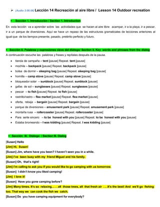  (Audio 3:06:06) Lección 14 Recreación al aire libre / Lesson 14 Outdoor recreation
 Sección 1. Introducción / Section 1. Introduction
En esta lección va a aprender sobre las actividades que se hacen al aire libre: acampar, ir a la playa, ir a pescar,
ir a un parque de diversiones. Aquí se hace un repaso de las estructuras gramaticales de lecciones anteriores al
igual que de los tiempos presente, pasado, pretérito perfecto y futuro.
Sección II. Palabras y expresiones clave del diálogo/ Section II. Key words and phrases from the dialog
A continuación escuche las palabras y frases y repítalas después de la pausa.
 tienda de campaña – tent [pause] Repeat. tent [pause]
 mochila – backpack [pause] Repeat. backpack [pause]
 bolsa de dormir – sleeping bag [pause] Repeat. sleeping bag [pause]
 hornilla – camp stove [pause] Repeat. camp stove [pause]
 bloqueador solar – sunblock [pause] Repeat. sunblock [pause]
 gafas de sol – sunglasses [pause] Repeat. sunglasses [pause]
 pescar – to fish [pause] Repeat. to fish [pause]
 rastrillo/rastro – flea market [pause] Repeat. flea market [pause]
 oferta, rebaja – bargain [pause] Repeat. bargain [pause]
 parque de diversiones – amusement park [pause] Repeat. amusement park [pause]
 montaña rusa – rollercoaster [pause] Repeat. rollercoaster [pause]
 Para serte sincero – to be honest with you [pause] Repeat. to be honest with you [pause]
 Estaba bromeando – I was kidding [pause] Repeat. I was kidding [pause]
Sección III. Diálogo / Section III. Dialog
[Susan] Hello
[Jim] Hi, Susan!
[Susan] Jim, where have you been? I haven’t seen you in a while.
[Jim] I’ve been busy with my friend Miguel and his family.
[Susan] Oh, that’s right!
[Jim] I’m calling to ask you if you would like to go camping with us tomorrow.
[Susan] I didn’t know you liked camping!
[Jim] I love it!
[Susan] Have you gone camping before?
[Jim] Many times. It’s so relaxing, . . . all those trees, all that fresh air . . .It’s the best! And we’ll go fishing
too. That way we can cook the fish we catch.
[Susan] Do you have camping equipment for everybody?
 