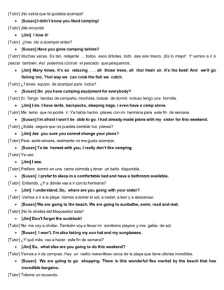 [Tutor] ¡No sabía que te gustaba acampar!
 [Susan] I didn’t know you liked camping!
[Tutor] ¡Me encanta!
 [Jim] I love it!
[Tutor] ¿Has ido a acampar antes?
 [Susan] Have you gone camping before?
[Tutor] Muchas veces. Es tan relajante … todos esos árboles, todo ese aire fresco. ¡Es lo mejor! Y vamos a ir a
pescar también. Así podemos cocinar el pescado que pesquemos.
 [Jim] Many times. It’s so relaxing . . . all those trees, all that fresh air. It’s the best! And we’ll go
fishing too. That way we can cook the fish we catch.
[Tutor] ¿Tienes equipo de acampar para todos?
 [Susan] Do you have camping equipment for everybody?
[Tutor] Sí. Tengo tiendas de campaña, mochilas, bolsas de dormir, incluso tengo una hornilla.
 [Jim] I do. I have tents, backpacks, sleeping bags, I even have a camp stove.
[Tutor] Me temo que no podré ir. Ya había hecho planes con mi hermana para este fin de semana.
 [Susan] I’m afraid I won’t be able to go. I had already made plans with my sister for this weekend.
[Tutor] ¿Estás segura que no puedes cambiar tus planes?
 [Jim] Are you sure you cannot change your plans?
[Tutor] Para serte sincera, realmente no me gusta acampar.
 [Susan] To be honest with you, I really don’t like camping.
[Tutor] Ya veo.
 [Jim] I see.
[Tutor] Prefiero dormir en una cama cómoda y tener un baño disponible.
 [Susan] I prefer to sleep in a comfortable bed and have a bathroom available.
[Tutor] Entiendo. ¿Y a dónde vas a ir con tu hermana?
 [Jim] I understand. So, where are you going with your sister?
[Tutor] Vamos a ir a la playa. Vamos a tomar el sol, a nadar, a leer y a descansar.
 [Susan] We are going to the beach. We are going to sunbathe, swim, read and rest.
[Tutor] ¡No te olvides del bloqueador solar!
 [Jim] Don’t forget the sunblock!
[Tutor] No me voy a olvidar. También voy a llevar mi sombrero playero y mis gafas de sol.
 [Susan] I won’t. I’m also taking my sun hat and my sunglasses.
[Tutor] ¿Y qué más vas a hacer este fin de semana?
 [Jim] So, what else are you going to do this weekend?
[Tutor] Vamos a ir de compras. Hay un rastro maravilloso cerca de la playa que tiene ofertas increíbles.
 [Susan] We are going to go shopping. There is this wonderful flea market by the beach that has
incredible bargains.
[Tutor] Tráeme un recuerdo.
 