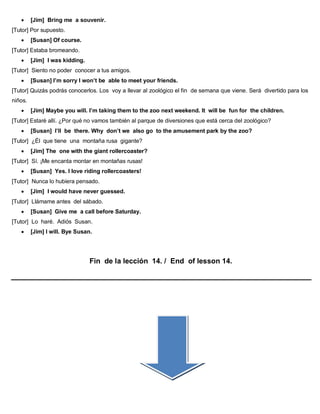  [Jim] Bring me a souvenir.
[Tutor] Por supuesto.
 [Susan] Of course.
[Tutor] Estaba bromeando.
 [Jim] I was kidding.
[Tutor] Siento no poder conocer a tus amigos.
 [Susan] I’m sorry I won’t be able to meet your friends.
[Tutor] Quizás podrás conocerlos. Los voy a llevar al zoológico el fin de semana que viene. Será divertido para los
niños.
 [Jim] Maybe you will. I’m taking them to the zoo next weekend. It will be fun for the children.
[Tutor] Estaré allí. ¿Por qué no vamos también al parque de diversiones que está cerca del zoológico?
 [Susan] I’ll be there. Why don’t we also go to the amusement park by the zoo?
[Tutor] ¿Él que tiene una montaña rusa gigante?
 [Jim] The one with the giant rollercoaster?
[Tutor] Sí. ¡Me encanta montar en montañas rusas!
 [Susan] Yes. I love riding rollercoasters!
[Tutor] Nunca lo hubiera pensado.
 [Jim] I would have never guessed.
[Tutor] Llámame antes del sábado.
 [Susan] Give me a call before Saturday.
[Tutor] Lo haré. Adiós Susan.
 [Jim] I will. Bye Susan.
Fin de la lección 14. / End of lesson 14.
 