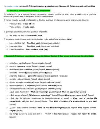  (Audio 3:16:04) Leccion 15 Entretenimientos y pasatiempos / Lesson 15 Entertainment and hobbies
 Sección 1. Introducción / Section 1. Introduction
En esta lección va a repasar los tiempos presente, pasado, pretérito perfecto, futuro y condicional, al igual que
estructuras gramaticales ya explicadas en lecciones anteriores.
El verbo irregular to read, en el pasado se deletrea igual que en el presente, pero se pronuncia diferente:
 Yo leo un libro. – I read a book.
 Yo leí un libro. – I read a book.
El participio pasado se pronuncia igual que el pasado.
 He leído un libro. – I have read a book.
El imperativo – A la primera persona del plural en inglés se le añade la palabra Let’s:
 Lee este libro. (tú) Read this book. (singular you) (ustedes)
 Lean este libro. Read this book. (plural you) (nosotros)
 Leamos este libro. Let’s read this book. (we)
Sección II. Palabras y expresiones clave del diálogo/ Section II. Key words and phrases from the dialog
 películas – movies [pause] Repeat. movies [pause]
 comedia – comedy [pause] Repeat. comedy [pause]
 película del oeste – western [pause] Repeat. western [pause]
 concierto – concert [pause] Repeat. concert [pause]
 programa de juegos – game show [pause] Repeat. game show [pause]
 comedia – sitcom [pause] Repeat. sitcom [pause]
 dibujos animados – cartoons [pause] Repeat. cartoons [pause]
 noticiero/telediario – the news [pause] Repeat. the news [pause]
 canal (de televisión) – channel [pause] Repeat. channel [pause]
 ¿Qué estás haciendo? – What are you doing? [pause] Repeat. What are you doing? [pause]
 ¿Qué vamos a hacer? –What are we going to do? [pause] Repeat. What are we going to do? [pause]
 ¿Qué tipo de películas (programas de televisión/música) te gusta? – What kind of movies (TV
shows/music) do you like? [pause] Repeat. What kind of movies (/TV shows/music) do you like?
[pause]
 ¿Quién es tu cantante favorito? – Who is your favorite singer? [pause] Repeat. Who is your favorite
singer? [pause]
 No tengo ganas/No estoy con ánimos— I’m not in the mood [pause] Repeat. I’m not in the mood.
[pause]
 