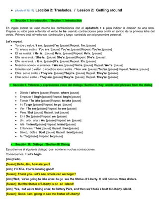  (Audio 0:10:17) Lección 2: Traslados. / Lesson 2: Getting around
 Sección 1. Introducción. / Section 1. Introduction
En inglés escrito se usan mucho las contracciones con el apóstrofo + s para indicar la omisión de una letra.
Prepare su oído para entender el verbo to be usando contracciones para omitir el sonido de la primera letra del
verbo. Primero oirá el verbo sin contracción y luego contraído con el pronombre personal.
Let’s repeat.
 Yo soy o estoy / I am. [pause] I’m. [pause] Repeat. I’m. [pause]
 Tú eres o estás / You are. [pause] You’re. [pause] Repeat. You’re. [pause]
 Él es o está. / He is. [pause] He’s. [pause] Repeat. He’s. [pause]
 Ella es o está. / She is. [pause] She’s. [pause] Repeat. She’s. [pause]
 Ello es o está. / It is. [pause] It’s. [pause] Repeat. It’s. [pause]
 Nosotros somos o estamos. / We are. [pause] We’re. [pause] Repeat. We’re. [pause]
 Ustedes son o están o vosotros sois o estáis. / You are. [pause] You’re. [pause] Repeat. You’re. [pause]
 Ellos son o están. / They are. [pause] They’re. [pause] Repeat. They’re. [pause]
 Ellas son o están. / They are. [pause] They’re. [pause] Repeat. They’re. [pause]
Sección II. Palabras y expresiones clave del diálogo/ Section II. Key words and phrases from the dialog
 Dónde / Where [pause] Repeat. where [pause]
 Empezar / Begin [pause] Repeat. begin [pause]
 Tomar / To take [pause] Repeat. to take [pause]
 Ir / To go [pause] Repeat. to go [pause]
 Ver / To see [pause] Repeat. to see [pause]
 Pero / But [pause] Repeat. but [pause]
 En / On [pause] Repeat. on [pause]
 Un, uno, una / An [pause] Repeat. an [pause]
 Isla / Island [pause] Repeat. island [pause]
 Entonces / Then [pause] Repeat. then [pause]
 Barco, Bote / Boat [pause] Repeat. boat [pause]
 A / To [pause] Repeat. to [pause]
 Sección III. Diálogo / Section III. Dialog
Escuchemos el siguiente diálogo que contiene muchas contracciones.
Comencemos. / Let’s begin.
[Jim] Hello.
[Susan] Hello, Jim, how are you?
[Jim] I’m fine. You’re looking good!
[Susan] Thank you. Let’s see, where can we begin?
[Jim] Well, we’re going to take a taxi to go see the Statue of Liberty. It will cost us three dollars.
[Susan] But the Statue of Liberty is on an island!
[Jim] Yes, but we’re taking a taxi to Battery Park, and then we’ll take a boat to Liberty Island.
[Susan] Good. I am going to see the Statue of Liberty!
 