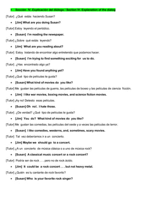  Sección IV. Explicación del diálogo / Section IV. Explanation of the dialog
[Tutor] ¿Qué estás haciendo Susan?
 [Jim] What are you doing Susan?
[Tutor] Estoy leyendo el periódico.
 [Susan] I’m reading the newspaper.
[Tutor] ¿Sobre qué estás leyendo?
 [Jim] What are you reading about?
[Tutor] Estoy tratando de encontrar algo entretenido que podamos hacer.
 [Susan] I’m trying to find something exciting for us to do.
[Tutor] ¿Has encontrado algo ya?
 [Jim] Have you found anything yet?
[Tutor] ¿Qué tipo de películas te gusta?
 [Susan] What kind of movies do you like?
[Tutor] Me gustan las películas de guerra, las películas de boxeo y las películas de ciencia ficción.
 [Jim] I like war movies, boxing movies, and science fiction movies.
[Tutor] ¡Ay no! Detesto esas películas.
 [Susan] Oh no!. I hate those.
[Tutor] ¿De verdad? ¿Qué tipo de películas te gusta?
 [Jim] You do? What kind of movies do you like?
[Tutor] Me gustan las comedias, las películas del oeste y a veces las películas de terror.
 [Susan] I like comedies, westerns, and, sometimes, scary movies.
[Tutor] Tal vez deberíamos ir a un concierto.
 [Jim] Maybe we should go to a concert.
[Tutor] ¿A un concierto de música clásica o a uno de música rock?
 [Susan] A classical music concert or a rock concert?
[Tutor] Podría ser de rock . . . pero no de rock ácido.
 [Jim] It could be a rock concert . . . but not heavy metal.
[Tutor] ¿Quién es tu cantante de rock favorito?
 [Susan] Who is your favorite rock singer?
 