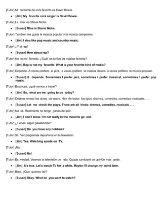 [Tutor] Mi cantante de rock favorito es David Bowie.
 [Jim] My favorite rock singer is David Bowie.
[Tutor] La mía es Stevie Nicks.
 [Susan] Mine is Stevie Nicks.
[Tutor] También me gusta la música popular y la música campesina.
 [Jim] I also like pop music and country music.
[Tutor] ¿Y el rap?
 [Susan] How about rap?
[Tutor] No es mi favorito. ¿Cuál es tu tipo de música favorita?
 [Jim] Rap is not my favorite. What is your favorite kind of music?
[Tutor] Depende. A veces prefiero el jazz, a veces prefiero la música clásica, a veces prefiero la música popular.
 [Susan] It depends. Sometimes I prefer jazz, sometimes I prefer classical, sometimes I prefer pop
music.
[Tutor] Entonces, ¿qué vamos a hacer?
 [Jim] So, what are we going to do today?
[Tutor] Déjame revisar las obras de teatro. Hay de todos los tipos: dramas, comedias, comedias musicales . . .
 [Susan] Let me check the plays. There are all kinds: dramas, comedies, musicals . . .
[Tutor] No sé. Realmente no tengo ganas de salir.
 [Jim] I don’t know. I’m not really in the mood to go out.
[Tutor] ¿Tienes algún pasatiempo?
 [Susan] Do you have any hobbies?
[Tutor] Sí. Ver programas deportivos en la televisión.
 [Jim] Yes. Watching sports on TV.
[Tutor] ¡No!
 [Susan] No!
[Tutor] Es verdad. Veamos la televisión un rato. Quizás cambiaré de opinión más tarde.
 [Jim] It’s true. Let’s watch TV for a while. Maybe I’ll change my mind later.
[Tutor] Bien. ¿Qué quieres ver?
 [Susan] Okay. What do you want to watch?
 