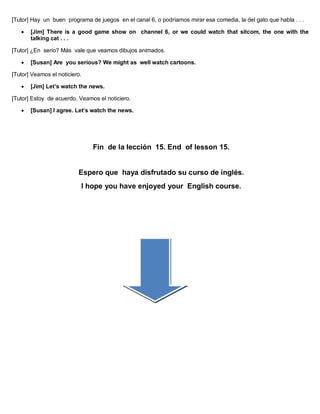 [Tutor] Hay un buen programa de juegos en el canal 6, o podríamos mirar esa comedia, la del gato que habla . . .
 [Jim] There is a good game show on channel 6, or we could watch that sitcom, the one with the
talking cat . . .
[Tutor] ¿En serio? Más vale que veamos dibujos animados.
 [Susan] Are you serious? We might as well watch cartoons.
[Tutor] Veamos el noticiero.
 [Jim] Let’s watch the news.
[Tutor] Estoy de acuerdo. Veamos el noticiero.
 [Susan] I agree. Let’s watch the news.
Fin de la lección 15. End of lesson 15.
Espero que haya disfrutado su curso de inglés.
I hope you have enjoyed your English course.
 