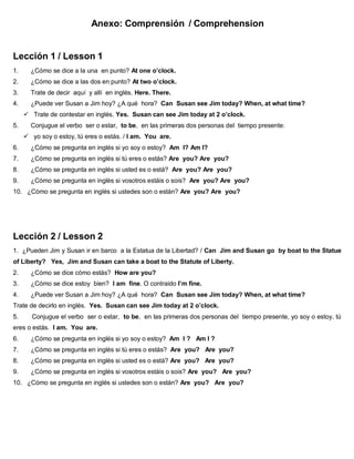 Anexo: Comprensión / Comprehension
Lección 1 / Lesson 1
1. ¿Cómo se dice a la una en punto? At one o’clock.
2. ¿Cómo se dice a las dos en punto? At two o’clock.
3. Trate de decir aquí y allí en inglés. Here. There.
4. ¿Puede ver Susan a Jim hoy? ¿A qué hora? Can Susan see Jim today? When, at what time?
 Trate de contestar en inglés. Yes. Susan can see Jim today at 2 o’clock.
5. Conjugue el verbo ser o estar, to be, en las primeras dos personas del tiempo presente:
 yo soy o estoy, tú eres o estás. / I am. You are.
6. ¿Cómo se pregunta en inglés si yo soy o estoy? Am I? Am I?
7. ¿Cómo se pregunta en inglés si tú eres o estás? Are you? Are you?
8. ¿Cómo se pregunta en inglés si usted es o está? Are you? Are you?
9. ¿Cómo se pregunta en inglés si vosotros estáis o sois? Are you? Are you?
10. ¿Cómo se pregunta en inglés si ustedes son o están? Are you? Are you?
Lección 2 / Lesson 2
1. ¿Pueden Jim y Susan ir en barco a la Estatua de la Libertad? / Can Jim and Susan go by boat to the Statue
of Liberty? Yes, Jim and Susan can take a boat to the Statute of Liberty.
2. ¿Cómo se dice cómo estás? How are you?
3. ¿Cómo se dice estoy bien? I am fine. O contraido I’m fine.
4. ¿Puede ver Susan a Jim hoy? ¿A qué hora? Can Susan see Jim today? When, at what time?
Trate de decirlo en inglés. Yes. Susan can see Jim today at 2 o’clock.
5. Conjugue el verbo ser o estar, to be, en las primeras dos personas del tiempo presente, yo soy o estoy, tú
eres o estás. I am. You are.
6. ¿Cómo se pregunta en inglés si yo soy o estoy? Am I ? Am I ?
7. ¿Cómo se pregunta en inglés si tú eres o estás? Are you? Are you?
8. ¿Cómo se pregunta en inglés si usted es o está? Are you? Are you?
9. ¿Cómo se pregunta en inglés si vosotros estáis o sois? Are you? Are you?
10. ¿Cómo se pregunta en inglés si ustedes son o están? Are you? Are you?
 