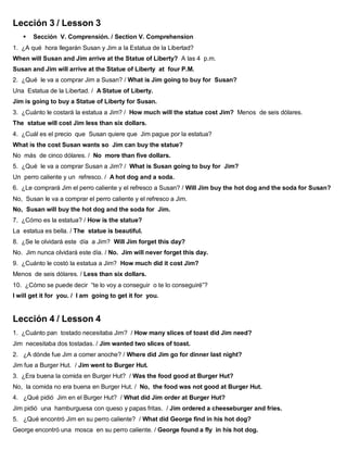Lección 3 / Lesson 3
 Sección V. Comprensión. / Section V. Comprehension
1. ¿A qué hora llegarán Susan y Jim a la Estatua de la Libertad?
When will Susan and Jim arrive at the Statue of Liberty? A las 4 p.m.
Susan and Jim will arrive at the Statue of Liberty at four P.M.
2. ¿Qué le va a comprar Jim a Susan? / What is Jim going to buy for Susan?
Una Estatua de la Libertad. / A Statue of Liberty.
Jim is going to buy a Statue of Liberty for Susan.
3. ¿Cuánto le costará la estatua a Jim? / How much will the statue cost Jim? Menos de seis dólares.
The statue will cost Jim less than six dollars.
4. ¿Cuál es el precio que Susan quiere que Jim pague por la estatua?
What is the cost Susan wants so Jim can buy the statue?
No más de cinco dólares. / No more than five dollars.
5. ¿Qué le va a comprar Susan a Jim? / What is Susan going to buy for Jim?
Un perro caliente y un refresco. / A hot dog and a soda.
6. ¿Le comprará Jim el perro caliente y el refresco a Susan? / Will Jim buy the hot dog and the soda for Susan?
No, Susan le va a comprar el perro caliente y el refresco a Jim.
No, Susan will buy the hot dog and the soda for Jim.
7. ¿Cómo es la estatua? / How is the statue?
La estatua es bella. / The statue is beautiful.
8. ¿Se le olvidará este día a Jim? Will Jim forget this day?
No. Jim nunca olvidará este día. / No. Jim will never forget this day.
9. ¿Cuánto le costó la estatua a Jim? How much did it cost Jim?
Menos de seis dólares. / Less than six dollars.
10. ¿Cómo se puede decir “te lo voy a conseguir o te lo conseguiré”?
I will get it for you. / I am going to get it for you.
Lección 4 / Lesson 4
1. ¿Cuánto pan tostado necesitaba Jim? / How many slices of toast did Jim need?
Jim necesitaba dos tostadas. / Jim wanted two slices of toast.
2. ¿A dónde fue Jim a comer anoche? / Where did Jim go for dinner last night?
Jim fue a Burger Hut. / Jim went to Burger Hut.
3. ¿Era buena la comida en Burger Hut? / Was the food good at Burger Hut?
No, la comida no era buena en Burger Hut. / No, the food was not good at Burger Hut.
4. ¿Qué pidió Jim en el Burger Hut? / What did Jim order at Burger Hut?
Jim pidió una hamburguesa con queso y papas fritas. / Jim ordered a cheeseburger and fries.
5. ¿Qué encontró Jim en su perro caliente? / What did George find in his hot dog?
George encontró una mosca en su perro caliente. / George found a fly in his hot dog.
 