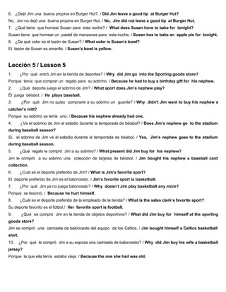 6. ¿Dejó Jim una buena propina en Burger Hut?. / Did Jim leave a good tip at Burger Hut?
No, Jim no dejó una buena propina en Burger Hut. / No, Jim did not leave a good tip at Burger Hut.
7. ¿Qué tiene que hornear Susan para esta noche? / What does Susan have to bake for tonight?
Susan tiene que hornear un pastel de manzanas para esta noche. / Susan has to bake an apple pie for tonight.
8. ¿De qué color es el tazón de Susan? / What color is Susan’s bowl?
El tazón de Susan es amarillo. / Susan’s bowl is yellow.
Lección 5 / Lesson 5
1. ¿Por qué entró Jim en la tienda de deportes? / Why did Jim go into the Sporting goods store?
Porque tenía que comprar un regalo para su sobrino. / Because he had to buy a birthday gift for his nephew.
2. ¿Qué deporte juega el sobrino de Jim? / What sport does Jim’s nephew play?
Él juega béisbol. / He plays baseball.
3. ¿Por qué Jim no quiso comprarle a su sobrino un guante? / Why didn’t Jim want to buy his nephew a
catcher’s mitt?
Porque su sobrino ya tenía uno. / Because his nephew already had one.
4. ¿Va el sobrino de Jim al estadio durante la temporada de béisbol? / Does Jim’s nephew go to the stadium
during baseball season?
Sí, el sobrino de Jim va al estadio durante la temporada de béisbol. / Yes, Jim’s nephew goes to the stadium
during baseball season.
5. ¿Qué regalo le compró Jim a su sobrino? / What present did Jim buy for his nephew?
Jim le compró a su sobrino una colección de tarjetas de béisbol. / Jim bought his nephew a baseball card
collection.
6. ¿Cuál es el deporte preferido de Jim? / What is Jim’s favorite sport?
El deporte preferido de Jim es el baloncesto. / Jim’s favorite sport is basketball.
7. ¿Por qué Jim ya no juega baloncesto? / Why doesn’t Jim play basketball any more?
Porque se lesionó. / Because he hurt himself.
8. ¿Cuál es el deporte preferido de la empleado de la tienda? / What is the sales clerk’s favorite sport?
Su deporte favorito es el fútbol./ Her favorite sport is football.
9. ¿Qué se compró Jim en la tienda de objetos deportivos? / What did Jim buy for himself at the sporting
goods store?
Jim se compró una camiseta de baloncesto del equipo de los Celtics. / Jim bought himself a Celtics basketball
shirt.
10. ¿Por qué le compró Jim a su esposa una camiseta de baloncesto? / Why did Jim buy his wife a basketball
jersey?
Porque la que ella tenía estaba vieja. / Because the one she had was old.
 
