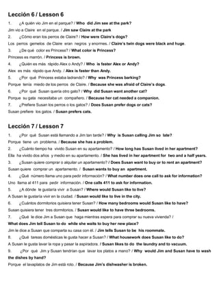 Lección 6 / Lesson 6
1. ¿A quién vio Jim en el parque? / Who did Jim see at the park?
Jim vio a Claire en el parque. / Jim saw Claire at the park
2. ¿Cómo eran los perros de Claire? / How were Claire’s dogs?
Los perros gemelos de Claire eran negros y enormes. / Claire’s twin dogs were black and huge.
3. ¿De qué color es Princess? / What color is Princess?
Princess es marrón. / Princess is brown.
4. ¿Quién es más rápido Alex o Andy? / Who is faster Alex or Andy?
Alex es más rápido que Andy. / Alex is faster than Andy.
5. ¿Por qué Princess estaba ladrando? / Why was Princess barking?
Porque tenía miedo de los perros de Claire. / Because she was afraid of Claire’s dogs.
6. ¿Por qué Susan quería otro gato? / Why did Susan want another cat?
Porque su gata necesitaba un compañero. / Because her cat needed a companion.
7. ¿Prefiere Susan los perros o los gatos? / Does Susan prefer dogs or cats?
Susan prefiere los gatos. / Susan prefers cats.
Lección 7 / Lesson 7
1. ¿Por qué Susan está llamando a Jim tan tarde? / Why is Susan calling Jim so late?
Porque tiene un problema. / Because she has a problem.
2. ¿Cuánto tiempo ha vivido Susan en su apartamento? / How long has Susan lived in her apartment?
Ella ha vivido dos años y medio en su apartamento. / She has lived in her apartment for two and a half years.
3. ¿Susan quiere comprar o alquilar un apartamento? / Does Susan want to buy or to rent an apartment?
Susan quiere comprar un apartamento. / Susan wants to buy an apartment.
4. ¿Qué número llama uno para pedir información? / What number does one call to ask for information?
Uno llama al 411 para pedir información. / One calls 411 to ask for information.
5. ¿A dónde le gustaría vivir a Susan? / Where would Susan like to live?
A Susan le gustaría vivir en la ciudad. / Susan would like to live in the city.
6. ¿Cuántos dormitorios quisiera tener Susan? / How many bedrooms would Susan like to have?
Susan quisiera tener tres dormitorios. / Susan would like to have three bedrooms.
7. ¿Qué le dice Jim a Susan que haga mientras espera para comprar su nueva vivienda? /
What does Jim tell Susan to do while she waits to buy her new place?
Jim le dice a Susan que comparta su casa con él. / Jim tells Susan to be his roommate.
8. ¿Qué tareas domésticas le gusta hacer a Susan? / What housework does Susan like to do?
A Susan le gusta lavar la ropa y pasar la aspiradora. / Susan likes to do the laundry and to vacuum.
9. ¿Por qué Jim y Susan tendrían que lavar los platos a mano? / Why would Jim and Susan have to wash
the dishes by hand?
Porque el lavaplatos de Jim está roto. / Because Jim’s dishwasher is broken.
 