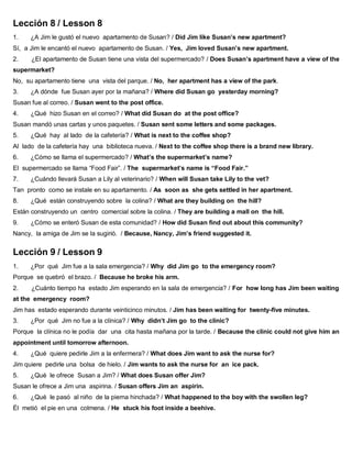 Lección 8 / Lesson 8
1. ¿A Jim le gustó el nuevo apartamento de Susan? / Did Jim like Susan’s new apartment?
Sí, a Jim le encantó el nuevo apartamento de Susan. / Yes, Jim loved Susan’s new apartment.
2. ¿El apartamento de Susan tiene una vista del supermercado? / Does Susan’s apartment have a view of the
supermarket?
No, su apartamento tiene una vista del parque. / No, her apartment has a view of the park.
3. ¿A dónde fue Susan ayer por la mañana? / Where did Susan go yesterday morning?
Susan fue al correo. / Susan went to the post office.
4. ¿Qué hizo Susan en el correo? / What did Susan do at the post office?
Susan mandó unas cartas y unos paquetes. / Susan sent some letters and some packages.
5. ¿Qué hay al lado de la cafetería? / What is next to the coffee shop?
Al lado de la cafetería hay una biblioteca nueva. / Next to the coffee shop there is a brand new library.
6. ¿Cómo se llama el supermercado? / What’s the supermarket’s name?
El supermercado se llama “Food Fair”. / The supermarket’s name is “Food Fair.”
7. ¿Cuándo llevará Susan a Lily al veterinario? / When will Susan take Lily to the vet?
Tan pronto como se instale en su apartamento. / As soon as she gets settled in her apartment.
8. ¿Qué están construyendo sobre la colina? / What are they building on the hill?
Están construyendo un centro comercial sobre la colina. / They are building a mall on the hill.
9. ¿Cómo se enteró Susan de esta comunidad? / How did Susan find out about this community?
Nancy, la amiga de Jim se la sugirió. / Because, Nancy, Jim’s friend suggested it.
Lección 9 / Lesson 9
1. ¿Por qué Jim fue a la sala emergencia? / Why did Jim go to the emergency room?
Porque se quebró el brazo. / Because he broke his arm.
2. ¿Cuánto tiempo ha estado Jim esperando en la sala de emergencia? / For how long has Jim been waiting
at the emergency room?
Jim has estado esperando durante veinticinco minutos. / Jim has been waiting for twenty-five minutes.
3. ¿Por qué Jim no fue a la clínica? / Why didn’t Jim go to the clinic?
Porque la clínica no le podía dar una cita hasta mañana por la tarde. / Because the clinic could not give him an
appointment until tomorrow afternoon.
4. ¿Qué quiere pedirle Jim a la enfermera? / What does Jim want to ask the nurse for?
Jim quiere pedirle una bolsa de hielo. / Jim wants to ask the nurse for an ice pack.
5. ¿Qué le ofrece Susan a Jim? / What does Susan offer Jim?
Susan le ofrece a Jim una aspirina. / Susan offers Jim an aspirin.
6. ¿Qué le pasó al niño de la pierna hinchada? / What happened to the boy with the swollen leg?
Él metió el pie en una colmena. / He stuck his foot inside a beehive.
 