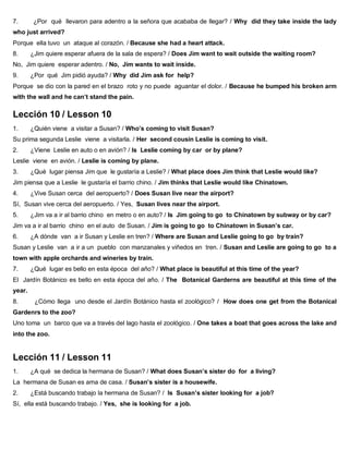7. ¿Por qué llevaron para adentro a la señora que acababa de llegar? / Why did they take inside the lady
who just arrived?
Porque ella tuvo un ataque al corazón. / Because she had a heart attack.
8. ¿Jim quiere esperar afuera de la sala de espera? / Does Jim want to wait outside the waiting room?
No, Jim quiere esperar adentro. / No, Jim wants to wait inside.
9. ¿Por qué Jim pidió ayuda? / Why did Jim ask for help?
Porque se dio con la pared en el brazo roto y no puede aguantar el dolor. / Because he bumped his broken arm
with the wall and he can’t stand the pain.
Lección 10 / Lesson 10
1. ¿Quién viene a visitar a Susan? / Who’s coming to visit Susan?
Su prima segunda Leslie viene a visitarla. / Her second cousin Leslie is coming to visit.
2. ¿Viene Leslie en auto o en avión? / Is Leslie coming by car or by plane?
Leslie viene en avión. / Leslie is coming by plane.
3. ¿Qué lugar piensa Jim que le gustaría a Leslie? / What place does Jim think that Leslie would like?
Jim piensa que a Leslie le gustaría el barrio chino. / Jim thinks that Leslie would like Chinatown.
4. ¿Vive Susan cerca del aeropuerto? / Does Susan live near the airport?
Sí, Susan vive cerca del aeropuerto. / Yes, Susan lives near the airport.
5. ¿Jim va a ir al barrio chino en metro o en auto? / Is Jim going to go to Chinatown by subway or by car?
Jim va a ir al barrio chino en el auto de Susan. / Jim is going to go to Chinatown in Susan’s car.
6. ¿A dónde van a ir Susan y Leslie en tren? / Where are Susan and Leslie going to go by train?
Susan y Leslie van a ir a un pueblo con manzanales y viñedos en tren. / Susan and Leslie are going to go to a
town with apple orchards and wineries by train.
7. ¿Qué lugar es bello en esta época del año? / What place is beautiful at this time of the year?
El Jardín Botánico es bello en esta época del año. / The Botanical Garderns are beautiful at this time of the
year.
8. ¿Cómo llega uno desde el Jardín Botánico hasta el zoológico? / How does one get from the Botanical
Gardenrs to the zoo?
Uno toma un barco que va a través del lago hasta el zoológico. / One takes a boat that goes across the lake and
into the zoo.
Lección 11 / Lesson 11
1. ¿A qué se dedica la hermana de Susan? / What does Susan’s sister do for a living?
La hermana de Susan es ama de casa. / Susan’s sister is a housewife.
2. ¿Está buscando trabajo la hermana de Susan? / Is Susan’s sister looking for a job?
Sí, ella está buscando trabajo. / Yes, she is looking for a job.
 
