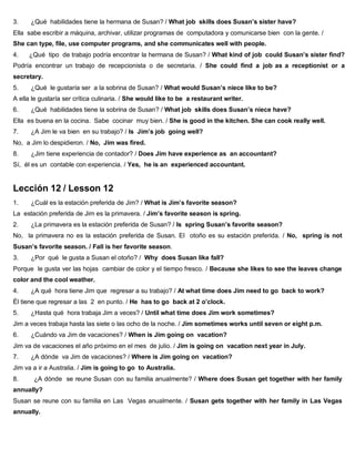 3. ¿Qué habilidades tiene la hermana de Susan? / What job skills does Susan’s sister have?
Ella sabe escribir a máquina, archivar, utilizar programas de computadora y comunicarse bien con la gente. /
She can type, file, use computer programs, and she communicates well with people.
4. ¿Qué tipo de trabajo podría encontrar la hermana de Susan? / What kind of job could Susan’s sister find?
Podría encontrar un trabajo de recepcionista o de secretaria. / She could find a job as a receptionist or a
secretary.
5. ¿Qué le gustaría ser a la sobrina de Susan? / What would Susan’s niece like to be?
A ella le gustaría ser crítica culinaria. / She would like to be a restaurant writer.
6. ¿Qué habilidades tiene la sobrina de Susan? / What job skills does Susan’s niece have?
Ella es buena en la cocina. Sabe cocinar muy bien. / She is good in the kitchen. She can cook really well.
7. ¿A Jim le va bien en su trabajo? / Is Jim’s job going well?
No, a Jim lo despidieron. / No, Jim was fired.
8. ¿Jim tiene experiencia de contador? / Does Jim have experience as an accountant?
Sí, él es un contable con experiencia. / Yes, he is an experienced accountant.
Lección 12 / Lesson 12
1. ¿Cuál es la estación preferida de Jim? / What is Jim’s favorite season?
La estación preferida de Jim es la primavera. / Jim’s favorite season is spring.
2. ¿La primavera es la estación preferida de Susan? / Is spring Susan’s favorite season?
No, la primavera no es la estación preferida de Susan. El otoño es su estación preferida. / No, spring is not
Susan’s favorite season. / Fall is her favorite season.
3. ¿Por qué le gusta a Susan el otoño? / Why does Susan like fall?
Porque le gusta ver las hojas cambiar de color y el tiempo fresco. / Because she likes to see the leaves change
color and the cool weather.
4. ¿A qué hora tiene Jim que regresar a su trabajo? / At what time does Jim need to go back to work?
Él tiene que regresar a las 2 en punto. / He has to go back at 2 o’clock.
5. ¿Hasta qué hora trabaja Jim a veces? / Until what time does Jim work sometimes?
Jim a veces trabaja hasta las siete o las ocho de la noche. / Jim sometimes works until seven or eight p.m.
6. ¿Cuándo va Jim de vacaciones? / When is Jim going on vacation?
Jim va de vacaciones el año próximo en el mes de julio. / Jim is going on vacation next year in July.
7. ¿A dónde va Jim de vacaciones? / Where is Jim going on vacation?
Jim va a ir a Australia. / Jim is going to go to Australia.
8. ¿A dónde se reune Susan con su familia anualmente? / Where does Susan get together with her family
annually?
Susan se reune con su familia en Las Vegas anualmente. / Susan gets together with her family in Las Vegas
annually.
 