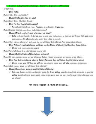  Sección IV. Explicación del diálogo / Section IV. Explanation of the dialog
[Tutor] Hola.
 [Jim] Hello.
[Tutor] Hola, Jim, ¿cómo estás?
 [Susan] Hello, Jim, how are you?
[Tutor] Estoy bien. ¡Qué bien te ves!
 [Jim] I’m fine. You’re looking good!
 I’m es la contracción de I am. You’re es la contracción de you are.
[Tutor] Gracias. Veamos ¿por dónde podemos empezar?
 [Susan] Thank you. Let’s see, where can we begin?
 Let’s es la contracción de let us, que se usa para indicaciones u órdenes, por lo que let’s see quiere
decir veamos. Si let se halla solo, quiere decir dejar o permitir.
[Tutor] Bien, vamos a tomar un taxi para ir a ver la Estatua de la Libertad. Nos costará tres dólares.
 [Jim] Well, we’re going to take a taxi to go see the Statue of Liberty. It will cost us three dollars.
 We’re es la contracción de we are.
[Tutor] Pero la Estatua de la Libertad ¡está en una isla!
 [Susan] But the Statue of Liberty is on an island!
[Tutor] Sí, pero vamos a tomar un taxi al parque Battery y luego tomaremos un barco a la isla Liberty.
 [Jim] Yes, but we’re taking a taxi to Battery Park and then we’ll takea boat to Liberty Island.
 We’re es we are. We’ll es we will, que es el futuro, o sea, we will take equivale a tomaremos.
[Tutor] ¡Qué bueno. Voy a ver la Estatua de la Libertad!
 [Susan] Good. I am going to see the Statue of Liberty!
 Esta vez Susan no hizo contracción pues dijo I am going, usando el participio presente o gerundio
going, que literalmente quiere decir estoy yendo, pero que se usa mucho para indicar algo que uno
va a hacer.
Fin de la lección 2. / End of lesson 2.
 