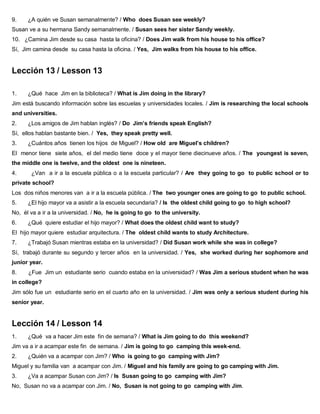 9. ¿A quién ve Susan semanalmente? / Who does Susan see weekly?
Susan ve a su hermana Sandy semanalmente. / Susan sees her sister Sandy weekly.
10. ¿Camina Jim desde su casa hasta la oficina? / Does Jim walk from his house to his office?
Sí, Jim camina desde su casa hasta la oficina. / Yes, Jim walks from his house to his office.
Lección 13 / Lesson 13
1. ¿Qué hace Jim en la biblioteca? / What is Jim doing in the library?
Jim está buscando información sobre las escuelas y universidades locales. / Jim is researching the local schools
and universities.
2. ¿Los amigos de Jim hablan inglés? / Do Jim’s friends speak English?
Sí, ellos hablan bastante bien. / Yes, they speak pretty well.
3. ¿Cuántos años tienen los hijos de Miguel? / How old are Miguel’s children?
El menor tiene siete años, el del medio tiene doce y el mayor tiene diecinueve años. / The youngest is seven,
the middle one is twelve, and the oldest one is nineteen.
4. ¿Van a ir a la escuela pública o a la escuela particular? / Are they going to go to public school or to
private school?
Los dos niños menores van a ir a la escuela pública. / The two younger ones are going to go to public school.
5. ¿El hijo mayor va a asistir a la escuela secundaria? / Is the oldest child going to go to high school?
No, él va a ir a la universidad. / No, he is going to go to the university.
6. ¿Qué quiere estudiar el hijo mayor? / What does the oldest child want to study?
El hijo mayor quiere estudiar arquitectura. / The oldest child wants to study Architecture.
7. ¿Trabajó Susan mientras estaba en la universidad? / Did Susan work while she was in college?
Sí, trabajó durante su segundo y tercer años en la universidad. / Yes, she worked during her sophomore and
junior year.
8. ¿Fue Jim un estudiante serio cuando estaba en la universidad? / Was Jim a serious student when he was
in college?
Jim sólo fue un estudiante serio en el cuarto año en la universidad. / Jim was only a serious student during his
senior year.
Lección 14 / Lesson 14
1. ¿Qué va a hacer Jim este fin de semana? / What is Jim going to do this weekend?
Jim va a ir a acampar este fin de semana. / Jim is going to go camping this week-end.
2. ¿Quién va a acampar con Jim? / Who is going to go camping with Jim?
Miguel y su familia van a acampar con Jim. / Miguel and his family are going to go camping with Jim.
3. ¿Va a acampar Susan con Jim? / Is Susan going to go camping with Jim?
No, Susan no va a acampar con Jim. / No, Susan is not going to go camping with Jim.
 