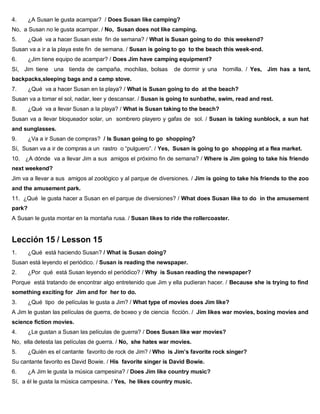 4. ¿A Susan le gusta acampar? / Does Susan like camping?
No, a Susan no le gusta acampar. / No, Susan does not like camping.
5. ¿Qué va a hacer Susan este fin de semana? / What is Susan going to do this weekend?
Susan va a ir a la playa este fin de semana. / Susan is going to go to the beach this week-end.
6. ¿Jim tiene equipo de acampar? / Does Jim have camping equipment?
Sí, Jim tiene una tienda de campaña, mochilas, bolsas de dormir y una hornilla. / Yes, Jim has a tent,
backpacks,sleeping bags and a camp stove.
7. ¿Qué va a hacer Susan en la playa? / What is Susan going to do at the beach?
Susan va a tomar el sol, nadar, leer y descansar. / Susan is going to sunbathe, swim, read and rest.
8. ¿Qué va a llevar Susan a la playa? / What is Susan taking to the beach?
Susan va a llevar bloqueador solar, un sombrero playero y gafas de sol. / Susan is taking sunblock, a sun hat
and sunglasses.
9. ¿Va a ir Susan de compras? / Is Susan going to go shopping?
Sí, Susan va a ir de compras a un rastro o “pulguero”. / Yes, Susan is going to go shopping at a flea market.
10. ¿A dónde va a llevar Jim a sus amigos el próximo fin de semana? / Where is Jim going to take his friendo
next weekend?
Jim va a llevar a sus amigos al zoológico y al parque de diversiones. / Jim is going to take his friends to the zoo
and the amusement park.
11. ¿Qué le gusta hacer a Susan en el parque de diversiones? / What does Susan like to do in the amusement
park?
A Susan le gusta montar en la montaña rusa. / Susan likes to ride the rollercoaster.
Lección 15 / Lesson 15
1. ¿Qué está haciendo Susan? / What is Susan doing?
Susan está leyendo el periódico. / Susan is reading the newspaper.
2. ¿Por qué está Susan leyendo el periódico? / Why is Susan reading the newspaper?
Porque está tratando de encontrar algo entretenido que Jim y ella pudieran hacer. / Because she is trying to find
something exciting for Jim and for her to do.
3. ¿Qué tipo de películas le gusta a Jim? / What type of movies does Jim like?
A Jim le gustan las películas de guerra, de boxeo y de ciencia ficción. / Jim likes war movies, boxing movies and
science fiction movies.
4. ¿Le gustan a Susan las películas de guerra? / Does Susan like war movies?
No, ella detesta las películas de guerra. / No, she hates war movies.
5. ¿Quién es el cantante favorito de rock de Jim? / Who is Jim’s favorite rock singer?
Su cantante favorito es David Bowie. / His favorite singer is David Bowie.
6. ¿A Jim le gusta la música campesina? / Does Jim like country music?
Sí, a él le gusta la música campesina. / Yes, he likes country music.
 