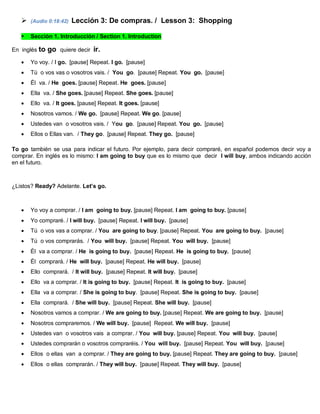  (Audio 0:18:42) Lección 3: De compras. / Lesson 3: Shopping
 Sección 1. Introducción / Section 1. Introduction
En inglés to go quiere decir ir.
 Yo voy. / I go. [pause] Repeat. I go. [pause]
 Tú o vos vas o vosotros vais. / You go. [pause] Repeat. You go. [pause]
 Él va. / He goes. [pause] Repeat. He goes. [pause]
 Ella va. / She goes. [pause] Repeat. She goes. [pause]
 Ello va. / It goes. [pause] Repeat. It goes. [pause]
 Nosotros vamos. / We go. [pause] Repeat. We go. [pause]
 Ustedes van o vosotros vais. / You go. [pause] Repeat. You go. [pause]
 Ellos o Ellas van. / They go. [pause] Repeat. They go. [pause]
To go también se usa para indicar el futuro. Por ejemplo, para decir compraré, en español podemos decir voy a
comprar. En inglés es lo mismo: I am going to buy que es lo mismo que decir I will buy, ambos indicando acción
en el futuro.
¿Listos? Ready? Adelante. Let’s go.
 Yo voy a comprar. / I am going to buy. [pause] Repeat. I am going to buy. [pause]
 Yo compraré. / I will buy. [pause] Repeat. I will buy. [pause]
 Tú o vos vas a comprar. / You are going to buy. [pause] Repeat. You are going to buy. [pause]
 Tú o vos comprarás. / You will buy. [pause] Repeat. You will buy. [pause]
 Él va a comprar. / He is going to buy. [pause] Repeat. He is going to buy. [pause]
 Él comprará. / He will buy. [pause] Repeat. He will buy. [pause]
 Ello comprará. / It will buy. [pause] Repeat. It will buy. [pause]
 Ello va a comprar. / It is going to buy. [pause] Repeat. It is going to buy. [pause]
 Ella va a comprar. / She is going to buy. [pause] Repeat. She is going to buy. [pause]
 Ella comprará. / She will buy. [pause] Repeat. She will buy. [pause]
 Nosotros vamos a comprar. / We are going to buy. [pause] Repeat. We are going to buy. [pause]
 Nosotros compraremos. / We will buy. [pause] Repeat. We will buy. [pause]
 Ustedes van o vosotros vais a comprar. / You will buy. [pause] Repeat. You will buy. [pause]
 Ustedes comprarán o vosotros compraréis. / You will buy. [pause] Repeat. You will buy. [pause]
 Ellos o ellas van a comprar. / They are going to buy. [pause] Repeat. They are going to buy. [pause]
 Ellos o ellas comprarán. / They will buy. [pause] Repeat. They will buy. [pause]
 