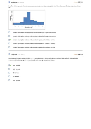 9a Questão (Cód.: 48309) Pontos: 0,5 / 0,5
O gráfico abaixo representa diferentes temperaturas duranteo processode pasteurizaçãodo leite. Comrelaçao ao gráficoabaixo,podemos afirmar
que:
trata-sedeum gráfico desetores ondea variável temperatura é numérica e contínua
trata-sedeum gráfico debarras onde a variáveltemperatura é categórica e contínua
trata-sedeum gráfico debarras onde a variáveltemperatura é numérica e contínua
trata-sedeum gráfico delinhas onde a variável temperatura é numérica e contínua
trata-sedeum gráfico debarras onde a variáveltemperatura é numérica e discreta
10a Questão (Cód.: 85911) Pontos: 1,0 / 1,0
Considerandoo conjuntode valores 9, 8,6, 4,2 e 1,querepresentam o númerode semanas emqueseis chefes de família desempregados
receberamsalário-desemprego.Em média, a duração dodesemprego seafasta da média em
2,67 semanas
3,67 semanas
30 semanas
16 semanas
1,67 semanas
 