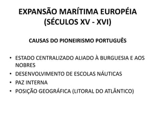 EXPANSÃO MARÍTIMA EUROPÉIA
(SÉCULOS XV - XVI)
CAUSAS DO PIONEIRISMO PORTUGUÊS
• ESTADO CENTRALIZADO ALIADO À BURGUESIA E AOS
NOBRES
• DESENVOLVIMENTO DE ESCOLAS NÁUTICAS
• PAZ INTERNA
• POSIÇÃO GEOGRÁFICA (LITORAL DO ATLÂNTICO)
 