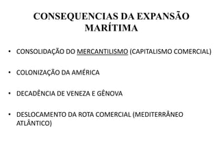 CONSEQUENCIAS DA EXPANSÃO
MARÍTIMA
• CONSOLIDAÇÃO DO MERCANTILISMO (CAPITALISMO COMERCIAL)
• COLONIZAÇÃO DA AMÉRICA
• DECADÊNCIA DE VENEZA E GÊNOVA
• DESLOCAMENTO DA ROTA COMERCIAL (MEDITERRÂNEO
ATLÂNTICO)
 