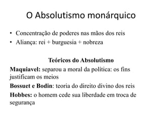 O Absolutismo monárquico
• Concentração de poderes nas mãos dos reis
• Aliança: rei + burguesia + nobreza
Teóricos do Absolutismo
Maquiavel: separou a moral da política: os fins
justificam os meios
Bossuet e Bodin: teoria do direito divino dos reis
Hobbes: o homem cede sua liberdade em troca de
segurança
 