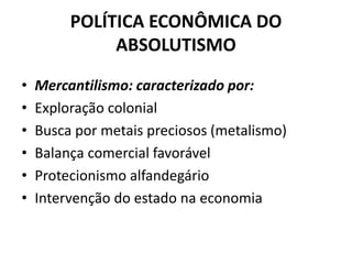 POLÍTICA ECONÔMICA DO
ABSOLUTISMO
• Mercantilismo: caracterizado por:
• Exploração colonial
• Busca por metais preciosos (metalismo)
• Balança comercial favorável
• Protecionismo alfandegário
• Intervenção do estado na economia
 