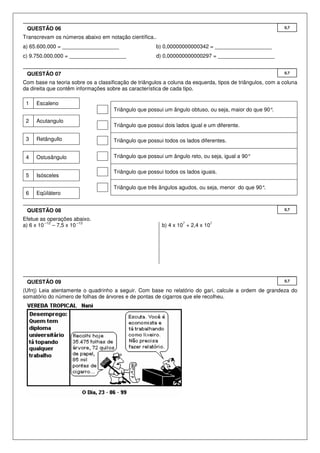 QUESTÃO 06                                                                                                0,7

Transcrevam os números abaixo em notação científica..
a) 65.600.000 = ___________________                   b) 0,00000000000342 = ___________________
c) 9.750.000.000 = ___________________                d) 0,000000000000297 = ___________________


 QUESTÃO 07                                                                                                0,7

Com base na teoria sobre os a classificação de triângulos a coluna da esquerda, tipos de triângulos, com a coluna
da direita que contêm informações sobre as característica de cada tipo.

 1   Escaleno
                                     Triângulo que possui um ângulo obtuso, ou seja, maior do que 90°.

 2   Acutangulo
                                     Triângulo que possui dois lados igual e um diferente.

 3   Retângullo                      Triângulo que possui todos os lados diferentes.


 4   Ostusângulo                     Triângulo que possui um ângulo reto, ou seja, igual a 90°

                                     Triângulo que possui todos os lados iguais.
 5   Isósceles

                                     Triângulo que três ângulos agudos, ou seja, menor do que 90°.
 6   Eqüilátero


 QUESTÃO 08                                                                                                0,7

Efetue as operações abaixo.
          –12            –13                                      7          7
a) 6 x 10     – 7,5 x 10                                 b) 4 x 10 + 2,4 x 10




 QUESTÃO 09                                                                                                0,7

(Ufrrj) Leia atentamente o quadrinho a seguir. Com base no relatório do gari, calcule a ordem de grandeza do
somatório do número de folhas de árvores e de pontas de cigarros que ele recolheu.
 