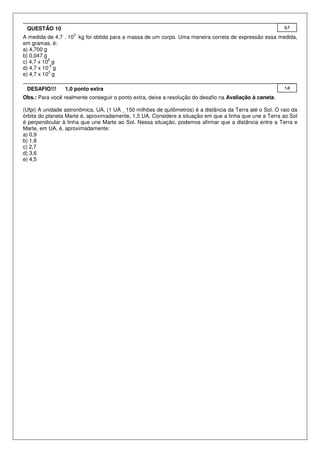 QUESTÃO 10                                                                                                0,7
                    3
A medida de 4,7 . 10 kg foi obtida para a massa de um corpo. Uma maneira correta de expressão essa medida,
em gramas, é:
a) 4,700 g
b) 0,047 g
           6
c) 4,7 x 10 g
           -3
d) 4,7 x 10 g
           3
e) 4,7 x 10 g

 DESAFIO!!!      1,0 ponto extra                                                                           1,0

Obs.: Para você realmente conseguir o ponto extra, deixe a resolução do desafio na Avaliação à caneta.

(Ufpi) A unidade astronômica, UA, (1 UA ¸ 150 milhões de quilômetros) é a distância da Terra até o Sol. O raio da
órbita do planeta Marte é, aproximadamente, 1,5 UA. Considere a situação em que a linha que une a Terra ao Sol
é perpendicular à linha que une Marte ao Sol. Nessa situação, podemos afirmar que a distância entre a Terra e
Marte, em UA, é, aproximadamente:
a) 0,9
b) 1,8
c) 2,7
d) 3,6
e) 4,5
 