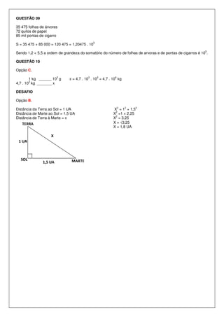 QUESTÃO 09

35 475 folhas de árvores
72 quilos de papel
85 mil pontas de cigarro
                                               5
S = 35 475 + 85 000 = 120 475 = 1,20475 . 10
                                                                                                            5
Sendo 1,2 < 5,5 a ordem de grandeza do somatório do número de folhas de arvoras e de pontas de cigarros é 10 .

QUESTÃO 10

Opção C.
                        3                3         3     6
        1 kg ______ 10 g      x = 4,7 . 10 . 10 = 4,7 . 10 kg
        3
4,7 . 10 kg _______ x

DESAFIO

Opção B.
                                                             2   2   2
Distância da Terra ao Sol = 1 UA                        X = 1 + 1,5
                                                         2
Distância de Marte ao Sol = 1,5 UA                      X =1 + 2,25
                                                         2
Distância de Terra à Marte = x                          X = 3,25
   TERRA                                                X = √3,25
                                                        X = 1,8 UA

                    X
 1 UA



  SOL                           MARTE
               1,5 UA
 