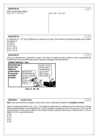 QUESTÃO 05                                                                                                1,0

Efetue as operações abaixo.
          –12            –13                                     7           7
a) 6 x 10     – 7,5 x 10                                 b) 4 x 10 + 2,4 x 10




 QUESTÃO 06                                                                                                1,0
                    3
A medida de 4,7 . 10 kg foi obtida para a massa de um corpo. Uma maneira correta de expressão essa medida,
em gramas, é:
a) 4,700 g
b) 0,047 g
           6
c) 4,7 x 10 g
           -3
d) 4,7 x 10 g
           3
e) 4,7 x 10 g

 QUESTÃO 07                                                                                                1,0

(Ufrrj) Leia atentamente o quadrinho a seguir. Com base no relatório do gari, calcule a ordem de grandeza do
somatório do número de folhas de árvores e de pontas de cigarros que ele recolheu.




 DESAFIO!!!      1,0 ponto extra                                                                           1,0

Obs.: Para você realmente conseguir o ponto extra, deixe a resolução do desafio na Avaliação à caneta.

(Ufpi) A unidade astronômica, UA, (1 UA ¸ 150 milhões de quilômetros) é a distância da Terra até o Sol. O raio da
órbita do planeta Marte é, aproximadamente, 1,5 UA. Considere a situação em que a linha que une a Terra ao Sol
é perpendicular à linha que une Marte ao Sol. Nessa situação, podemos afirmar que a distância entre a Terra e
Marte, em UA, é, aproximadamente:
a) 0,9
b) 1,8
c) 2,7
d) 3,6
e) 4,5
 