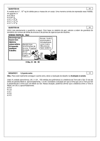 QUESTÃO 05                                                                                                2,0
                    3
A medida de 4,7 . 10 kg foi obtida para a massa de um corpo. Uma maneira correta de expressão essa medida,
em gramas, é:
a) 4,700 g
b) 0,047 g
           6
c) 4,7 x 10 g
           -3
d) 4,7 x 10 g
           3
e) 4,7 x 10 g

 QUESTÃO 06                                                                                                2,0

(Ufrrj) Leia atentamente o quadrinho a seguir. Com base no relatório do gari, calcule a ordem de grandeza do
somatório do número de folhas de árvores e de pontas de cigarros que ele recolheu.




 DESAFIO!!!      1,0 ponto extra                                                                           1,0

Obs.: Para você realmente conseguir o ponto extra, deixe a resolução do desafio na Avaliação à caneta.

(Ufpi) A unidade astronômica, UA, (1 UA ¸ 150 milhões de quilômetros) é a distância da Terra até o Sol. O raio da
órbita do planeta Marte é, aproximadamente, 1,5 UA. Considere a situação em que a linha que une a Terra ao Sol
é perpendicular à linha que une Marte ao Sol. Nessa situação, podemos afirmar que a distância entre a Terra e
Marte, em UA, é, aproximadamente:
a) 0,9
b) 1,8
c) 2,7
d) 3,6
e) 4,5
 
