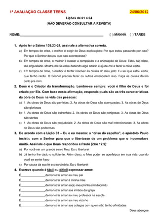 1ª AVALIAÇÃO CLASSE TEENS                                                              24/06/2012
                                         Lições de 01 a 04
                          (NÃO DEVERÃO CONSULTAR A REVISTA)


NOME:_______________________________________________                    ( ) MANHÃ      ( ) TARDE


  1. Após ler o Salmo 139.23-24, assinale a alternativa correta.
     a) Em tempos de crise, o melhor é exigir de Deus explicações: Por que estou passando por isso?
        Por que o Senhor deixou que isso acontecesse?
     b) Em tempos de crise, o melhor é buscar a compaixão e a orientação de Deus: Estou tão triste,
        tão angustiado. Mostre-me se estou fazendo algo errado e ajude-me a fazer a coisa certa.
     c) Em tempos de crise, o melhor é tentar resolver as coisas do meu jeito: Eu sei que estou certo,
        que tenho razão. O Senhor precisa fazer os outros entenderem isso. Faça as coisas darem
        certo pra mim.
  2. Deus é o Criador da transformação. Lembre-se sempre: você é filho de Deus e foi
     criado por Ele. Com base nesta afirmação, responda quais são as três características
     da obra de Deus na vida das pessoas:
     a) 1. As obras de Deus são perfeitas; 2. As obras de Deus são abençoadas; 3. As obras de Deus
        são gloriosas
     b) 1. As obras de Deus são estranhas; 2. As obras de Deus são perigosas; 3. As obras de Deus
        são santas
     c) 1. As obras de Deus são prejudiciais; 2. As obras de Deus são mal intencionadas; 3. As obras
        de Deus são poderosas
  3. De acordo com a Lição 03 – Eu e eu mesmo: a “crise do espelho”, o apóstolo Paulo
     insistiu com o Senhor para que o libertasse de um problema que o incomodava
     muito. Assinale o que Deus respondeu a Paulo (2Co 12.9):
     a) Por você ser um grande servo Meu, Eu o libertarei
     b) Já tenho lhe dado o suficiente. Além disso, o Meu poder se aperfeiçoa em sua vida quando
        você se sente fraco
     c) Por causa da sua fé extraordinária, Eu o libertarei
  4. Escreva quando é fácil ou difícil expressar amor:
     É_______________demonstrar amor ao meu pai
     É_______________demonstrar amor à minha mãe
     É_______________demonstrar amor ao(a) meu(minha) irmão(irmã)
     É_______________demonstrar amor aos irmãos da igreja
     É_______________demonstrar amor ao meu professor na escola
     É_______________demonstrar amor ao meu vizinho
     É_______________demonstrar amor aos colegas com quem não tenho afinidades
                                                                                       Deus abençoe
 