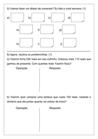 5) Vamos fazer um ditado de numerais? Eu falo e você escreve: (1)
a) b) c) d)
e) f) g)
h) i) j)
_________________________________________________________
6) Agora, resolva os probleminhas. (1)
a) Yasmin tinha 234 reais em seu cofrinho. Colocou mais 112 reais que
ganhou de presente. Com quantos reais Yasmin ficou?
Operação Resposta
b) Yasmin quer comprar uma boneca que custa 152 reais. Usando o
dinheiro que ela juntou quanto vai sobrar de troco?
Operação Resposta
 