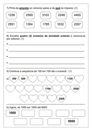 7) Pinte de amarelo os números pares e de azul os ímpares. (1)
_________________________________________________________
8) Escolha quatro (4) números da atividade anterior e escreva-os
por extenso: (1)
_______________________________________________________
_______________________________________________________
_______________________________________________________
_______________________________________________________
_________________________________________________________
9) Continue a sequência de 100 em 100 até o numeral : (1)
a) 500 600 1100
1700 2000
2500
_________________________________________________________
b) Agora, de 1000 em 1000 até 9000:
1236 2569 22483103 4400
22671632178513642951
1000
9000
 