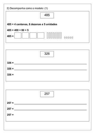 2) Decomponha como o modelo: (1)

                             485

485 = 4 centenas, 8 dezenas e 5 unidades

485 = 400 + 80 + 5

485 =




                             326

326 = ___________________________________________________

326 = ___________________________________________________

326 =




                             257

257 = ___________________________________________________

257 = ___________________________________________________

257 =
 