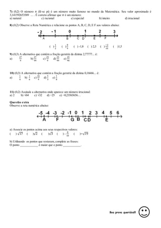 7) (0,2) O número 𝜋 (lê-se pi) é um número muito famoso no mundo da Matemática. Seu valor aproximado é
3,141592653589 ... . É correto afirmar que 𝜋 é um número:
a) natural c) racional e) especial b) inteiro d) irracional
8) (0,2) Observe a Reta Numérica e relacione os pontos A, B, C, D, E F aos valores abaixo:
( )
1
2
( )
8
9
( ) -1,8 ( ) 2,3 ( )
−2
10
( )1,5
9) (0,3) A alternativa que contém a fração geratriz da dízima 2,77777... é:
a)
27
9
b)
27
99
c)
25
9
d)
25
99
e)
25
90
10) (0,3) A alternativa que contém a fração geratriz da dízima 0,16666... é:
a)
1
4
b)
1
6
c)
16
9
d)
5
3
e)
1
8
11) (0,2) Assinale a alternativa onde aparece um número irracional:
a) 2 b) √64 c) √32 d) −25 e) −0,23565656…
Questão extra
Observe a reta numérica abaixo:
a) Associe os pontos acima aos seus respectivos valores:
( ) √17 ( )√2 ( )√3 ( ) -
8
10
( )−√19
b) Utilizando os pontos que restaram, complete as frases:
O ponto ___________ é maior que o ponto ___________.
Boa prova queridos!!!
 
