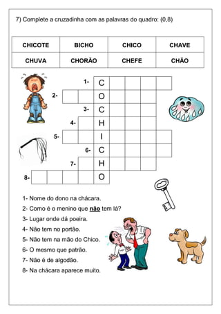 7) Complete a cruzadinha com as palavras do quadro: (0,8)



  CHICOTE            BICHO             CHICO           CHAVE

   CHUVA           CHORÃO              CHEFE            CHÃO


                          1-   C
             2-                O
                          3-   C
                   4-          H
             5-                 I
                          6-   C
                   7-          H
   8-                          O

  1- Nome do dono na chácara.
  2- Como é o menino que não tem lá?
  3- Lugar onde dá poeira.
  4- Não tem no portão.
  5- Não tem na mão do Chico.
  6- O mesmo que patrão.
  7- Não é de algodão.
  8- Na chácara aparece muito.
 