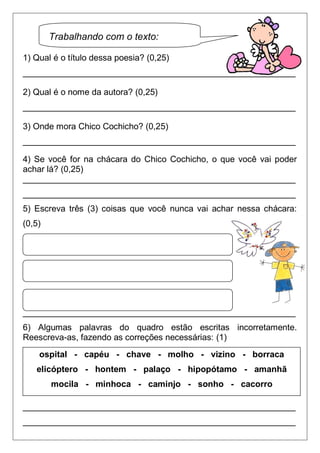 Trabalhando com o texto:

1) Qual é o título dessa poesia? (0,25)
_________________________________________________________

2) Qual é o nome da autora? (0,25)
_________________________________________________________

3) Onde mora Chico Cochicho? (0,25)
_________________________________________________________

4) Se você for na chácara do Chico Cochicho, o que você vai poder
achar lá? (0,25)
_________________________________________________________
_________________________________________________________
5) Escreva três (3) coisas que você nunca vai achar nessa chácara:
(0,5)




_________________________________________________________
6) Algumas palavras do quadro estão escritas incorretamente.
Reescreva-as, fazendo as correções necessárias: (1)
    ospital - capéu - chave - molho - vizino - borraca
   elicóptero - hontem - palaço - hipopótamo - amanhã
        mocila - minhoca - caminjo - sonho - cacorro

_________________________________________________________
_________________________________________________________
 
