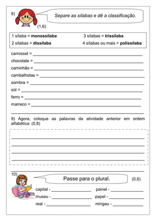8)                      Separe as sílabas e dê a classificação.

             (1,6)

1 sílaba = monossílaba               3 sílabas = trissílaba
2 sílabas = dissílaba                4 sílabas ou mais = polissílaba

carrossel = _______________________________________________
chocolate = _______________________________________________
caminhão = _______________________________________________
cambalhotas = _____________________________________________
sombra = _________________________________________________
sol = ____________________________________________________
ferro = __________________________________________________
marreco = _______________________________________________
_________________________________________________________
9) Agora, coloque as palavras da atividade anterior em ordem
alfabética: (0,8)


_________________________________________________________
_________________________________________________________
_________________________________________________________
_________________________________________________________

_________________________________________________________
10)
                      Passe para o plural.          (0,6)

            capital - _________________    painel - ______________
            museu - _________________ papel - _______________
            real - ___________________     mingau - _____________
 