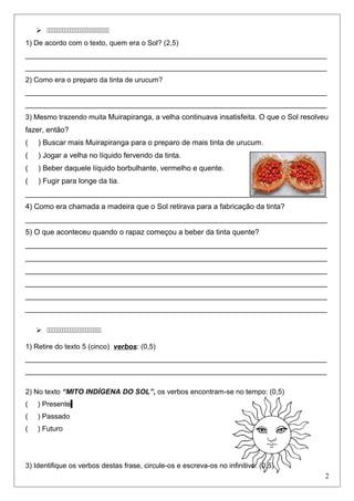  
1) De acordo com o texto, quem era o Sol? (2,5)
____________________________________________________________________________
____________________________________________________________________________
2) Como era o preparo da tinta de urucum?
____________________________________________________________________________
____________________________________________________________________________
3) Mesmo trazendo muita Muirapiranga, a velha continuava insatisfeita. O que o Sol resolveu
fazer, então?
( ) Buscar mais Muirapiranga para o preparo de mais tinta de urucum.
( ) Jogar a velha no líquido fervendo da tinta.
( ) Beber daquele líquido borbulhante, vermelho e quente.
( ) Fugir para longe da tia.
_________________________________________________________________________
4) Como era chamada a madeira que o Sol retirava para a fabricação da tinta?
_________________________________________________________________________
5) O que aconteceu quando o rapaz começou a beber da tinta quente?
_________________________________________________________________________
_________________________________________________________________________
_________________________________________________________________________
_________________________________________________________________________
_________________________________________________________________________
_________________________________________________________________________
 
1) Retire do texto 5 (cinco) verbos: (0,5)
____________________________________________________________________________
____________________________________________________________________________
2) No texto “MITO INDÍGENA DO SOL”, os verbos encontram-se no tempo: (0,5)
( ) Presente
( ) Passado
( ) Futuro
3) Identifique os verbos destas frase, circule-os e escreva-os no infinitivo: (0,5)
2
 