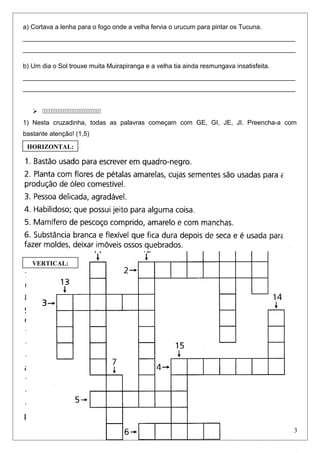 a) Cortava a lenha para o fogo onde a velha fervia o urucum para pintar os Tucuna.
____________________________________________________________________________
____________________________________________________________________________
b) Um dia o Sol trouxe muita Muirapiranga e a velha tia ainda resmungava insatisfeita.
____________________________________________________________________________
____________________________________________________________________________
 
1) Nesta cruzadinha, todas as palavras começam com GE, GI, JE, JI. Preencha-a com
bastante atenção! (1,5)
3
HORIZONTAL:
VERTICAL:
 