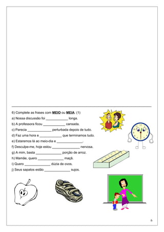 ____________________________________________________________________________
6) Complete as frases com MEIO ou MEIA: (1)
a) Nossa discussão foi ____________ longa.
b) A professora ficou ____________ cansada.
c) Parecia _____________ perturbada depois de tudo.
d) Faz uma hora e ____________ que terminamos tudo.
e) Estaremos lá ao meio-dia e ______________.
f) Desculpe-me, hoje estou _______________ nervosa.
g) A mim, basta ______________ porção de arroz.
h) Mamãe, quero ______________ maçã.
i) Quero ______________ dúzia de ovos.
j) Seus sapatos estão ______________ sujos.
6
 