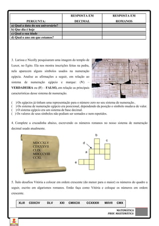 3. Larissa e Nicolly pesquisaram uma imagem do templo de
Luxor, no Egito. Ela nos mostra inscrições feitas na pedra,
nela aparecem alguns símbolos usados na numeração
egípcia. Analise as afirmações a seguir, em relação ao
sistema de numeração egípcio e marque: (V) –
VERDADEIRA ou (F) – FALSO, em relação as principais
características desse sistema de numeração.
( ) Os egípcios já tinham uma representação para o número zero no seu sistema de numeração..
( ) Os sistema de numeração egípcio era posicional, dependendo da posição o símbolo mudava de valor.
( ) O sistema egípcio era um sistema de base decimal.
( ) Os valores de seus símbolos não podiam ser somados e nem repetidos.
4. Complete a cruzadinha abaixo, escrevendo os números romanos no nosso sistema de numeração
decimal usado atualmente.
5. Ítalo desafiou Vitória a colocar em ordem crescente (do menor para o maior) os números do quadro a
seguir, escrito em algarismos romanos. Então faça como Vitória e coloque os números em ordem
crescente.
MATEMÁTICA
PROF. MAXTEMÁTICA
PERGUNTA:
RESPOSTA EM
DECIMAL
RESPOSTA EM
ROMANOS
a) Qual a data do seu aniversário?
b) Que dia é hoje
c) Qual a sua idade
d) Qual o ano em que estamos?
b
c
e
a
dMDCCXLV
CDXXXVII
CLIX
MDCCCVIII
CCXL
XLIII CDXCIV DLV XXI CMXCIX CCXXXIII MXVII CMX
 