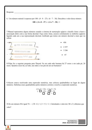 Resposta: ____________________________________________________________________________
6. Um número natural é expresso por 100 : (4 ⋅ 8 – 27) : (6 ⋅ 7 – 38). Descubra o valor desse número.
100 : ( 4 x 8 – 27 ) : ( 6 x 7 – 38 ) =
7.Manuel representou alguns números usando o sistema de numeração egípcio e desafio Anne a fazer a
associação deles com a sua forma decimal. Faça como Anne, associe corretamente os símbolos egípcios
ligando cada um a sua representação decimal, lembrado que temos um número decimal a mais que vai
sobrar.
• 456
• 2 357
• 3 246
• 87
8.Filipe fez a seguinte pergunta para Thayná: Se em cada mão humana há 27 ossos e em cada pé, 26
ossos. Quantos ossos há, ao todo, nas mãos e nos pés de um ser humanos?
9.Alyson estava resolvendo uma expressão numérica, mas colocou quadradinhos no lugar de alguns
números. Substitua esses quadradinhos pelos números corretos e resolva a expressão numérica.
( 4 x 7 + 12) : ( 3 x 5 + 5)
( + 12) : ( + 5)
: =
10.Se um número M é igual 76 - ( 30 : 6 ) × ( 2 + 5 ) × 2 . Calculando o valor de ( M x 2 ) obtemos que
valor?
MATEMÁTICA
PROF. MAXTEMÁTICA
 