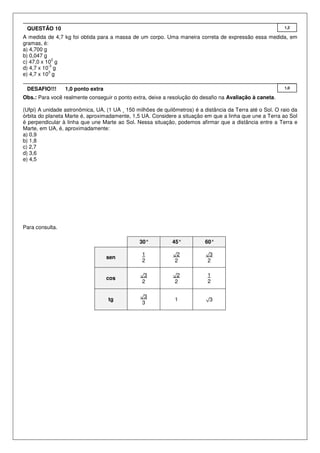 QUESTÃO 10                                                                                                1,2

A medida de 4,7 kg foi obtida para a massa de um corpo. Uma maneira correta de expressão essa medida, em
gramas, é:
a) 4,700 g
b) 0,047 g
             2
c) 47,0 x 10 g
           -3
d) 4,7 x 10 g
           3
e) 4,7 x 10 g

 DESAFIO!!!      1,0 ponto extra                                                                           1,0

Obs.: Para você realmente conseguir o ponto extra, deixe a resolução do desafio na Avaliação à caneta.

(Ufpi) A unidade astronômica, UA, (1 UA ¸ 150 milhões de quilômetros) é a distância da Terra até o Sol. O raio da
órbita do planeta Marte é, aproximadamente, 1,5 UA. Considere a situação em que a linha que une a Terra ao Sol
é perpendicular à linha que une Marte ao Sol. Nessa situação, podemos afirmar que a distância entre a Terra e
Marte, em UA, é, aproximadamente:
a) 0,9
b) 1,8
c) 2,7
d) 3,6
e) 4,5




Para consulta.

                                                30°          45°           60°

                                                 1           √2            √3
                                   sen
                                                 2            2             2

                                                √3           √2             1
                                   cos
                                                 2            2             2

                                                √3
                                   tg                         1            √3
                                                 3
 