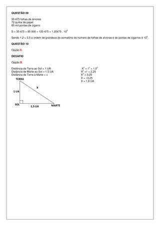QUESTÃO 09

35 475 folhas de árvores
72 quilos de papel
85 mil pontas de cigarro
                                               5
S = 35 475 + 85 000 = 120 475 = 1,20475 . 10
                                                                                                            5
Sendo 1,2 < 5,5 a ordem de grandeza do somatório do número de folhas de arvoras e de pontas de cigarros é 10 .

QUESTÃO 10

Opção E.

DESAFIO

Opção B.
                                                         2    2     2
Distância da Terra ao Sol = 1 UA                       X = 1 + 1,5
                                                        2
Distância de Marte ao Sol = 1,5 UA                     X =1 + 2,25
                                                        2
Distância de Terra à Marte = x                         X = 3,25
   TERRA                                               X = √3,25
                                                       X = 1,8 UA

                    X
 1 UA



  SOL                           MARTE
               1,5 UA
 