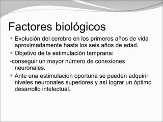 Factores biológicos Evolución del cerebro en los primeros años de vida aproximadamente hasta los seis años de edad. Objetivo de la estimulación temprana: -conseguir un mayor número de conexiones neuronales. Ante una estimulación oportuna se pueden adquirir niveles neuronales superiores y así lograr un óptimo desarrollo intelectual. 