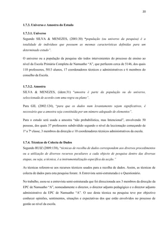 20
1.7.3. Universo e Amostra do Estudo
1.7.3.1. Universo
Segundo SILVA & MENEZES, (2001:30) “população (ou universo da pesquisa) é a
totalidade de indivíduos que possuem as mesmas características definidas para um
determinado estudo”.
O universo ou a população da pesquisa são todos intervenientes do processo de ensino ao
nível da Escola Primária Completa de Namuatho “A”, que perfazem cerca de 5146, dos quais
110 professores, 5013 alunos, 17 coordenadores técnicos e administrativos e 6 membros do
conselho da Escola.
1.7.3.2. Amostra
SILVA & MENEZES, (idem:31) “amostra é parte da população ou do universo,
seleccionada de acordo com uma regra ou plano”.
Para GIL (2002:124), “para que os dados num levantamento sejam significativos, é
necessário que a amostra seja constituída por um número adequado de elementos”.
Para o estudo será usada a amostra “não probabilística, mas Intencional”, envolvendo 50
pessoas, dos quais 37 professores subdividido segundo o nível da leccionação começando de
1ª a 7ª classe, 3 membros da direcção e 10 coordenadores técnicos administrativos da escola.
1.7.4. Técnicas de Colecta de Dados
Segundo RUIZ (2009:138), “técnicas de recolha de dados correspondem aos diversos procedimentos
ou a utilização de diversos recursos peculiares a cada objecto de pesquisa dentro das diversas
etapas, ou seja, a técnica, é a instrumentalização específica da acção.”
As técnicas referem-se aos recursos técnicos usados para a recolha de dados. Assim, as técnicas de
colecta de dados para esta pesquisa foram: A Entrevista semi-estruturada e o Questionário.
No trabalho, usou-se a entrevista semi-estruturada que foi direccionada aos 3 membros da direcção da
EPC de Namuatho “A”, nomeadamente o director, o director adjunto pedagógico e o director adjunto
administrativo da EPC de Namuatho “A”. O uso desta técnica na pesquisa teve por objectivo
conhecer opiniões, sentimentos, situações e expectativas dos que estão envolvidos no processo de
gestão ao nível da escola.
 